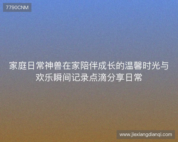 家庭日常神兽在家陪伴成长的温馨时光与欢乐瞬间记录点滴分享日常